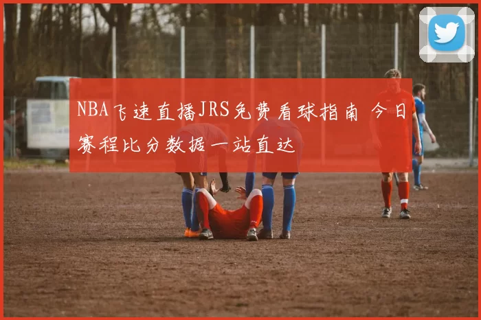 NBA飞速直播JRS免费看球指南 今日赛程比分数据一站直达