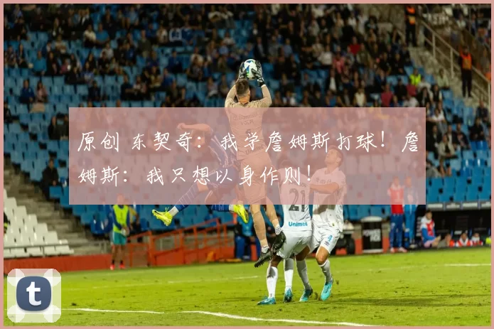 原创 东契奇：我学詹姆斯打球！詹姆斯：我只想以身作则！