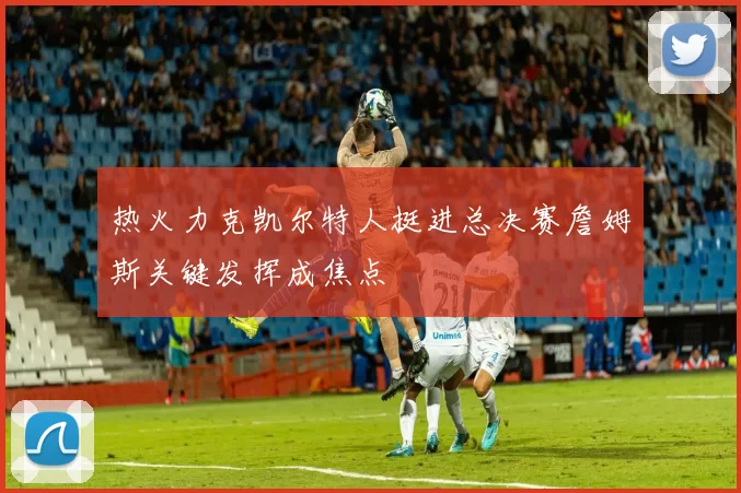 热火力克凯尔特人挺进总决赛詹姆斯关键发挥成焦点