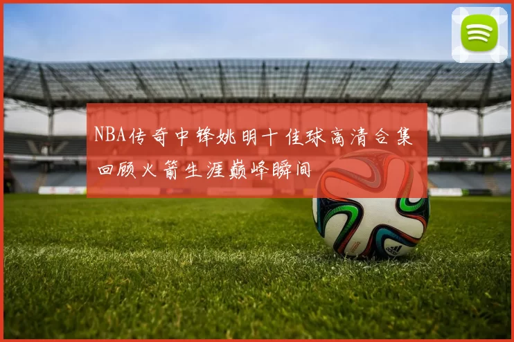 NBA传奇中锋姚明十佳球高清合集 回顾火箭生涯巅峰瞬间