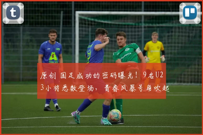 原创 国足成功的密码曝光！9名U23小将悉数登场，青春风暴号角吹起，世界杯指日可待！