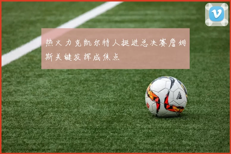 热火力克凯尔特人挺进总决赛詹姆斯关键发挥成焦点