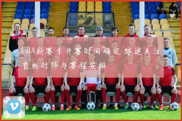 CBA新赛季开赛时间确定 球迷关注首轮对阵与赛程安排