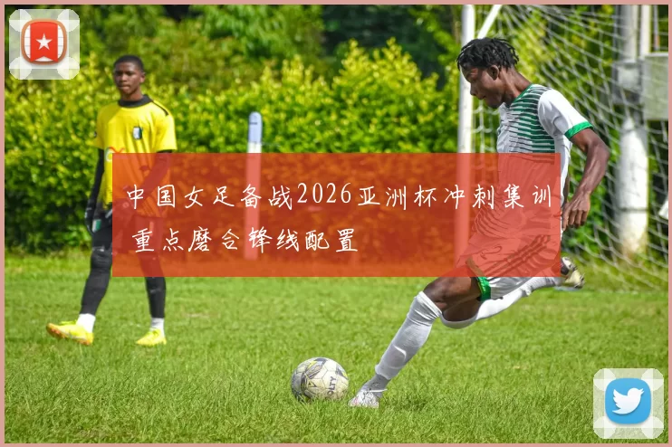 中国女足备战2026亚洲杯冲刺集训 重点磨合锋线配置
