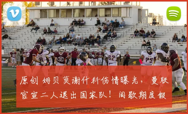 原创 姆贝莫谢什科伤情曝光，曼联官宣二人退出国家队！间歇期度假有一要求