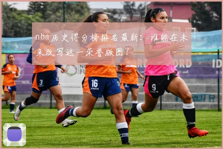 nba历史得分榜排名最新：谁能在未来改写这一荣誉版图？