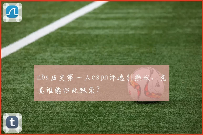 nba历史第一人espn评选引热议,究竟谁能担此殊荣?