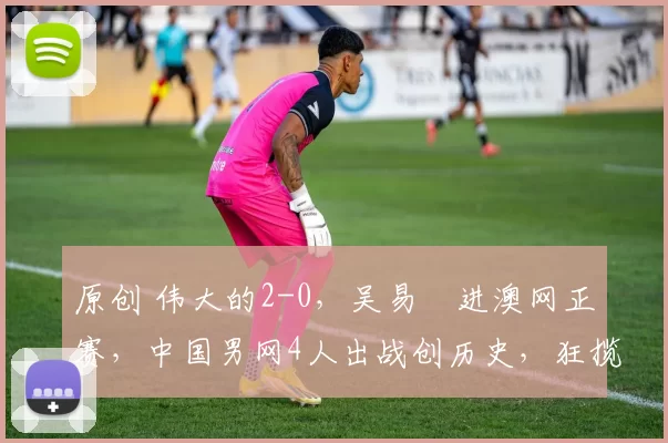 原创 伟大的2-0，吴易昺进澳网正赛，中国男网4人出战创历史，狂揽70万