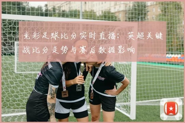 竞彩足球比分实时直播：英超关键战比分走势与赛后数据影响