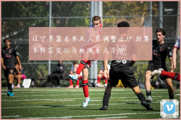 辽宁男篮名单及人员调整出炉 新赛季阵容变化与轮换看点浮现