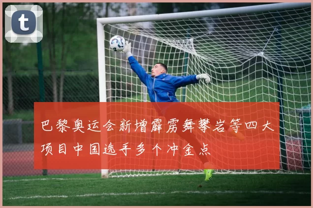 巴黎奥运会新增霹雳舞攀岩等四大项目中国选手多个冲金点