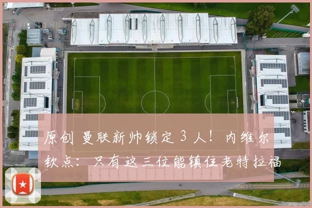原创 曼联新帅锁定 3 人！内维尔钦点：只有这三位能镇住老特拉福德