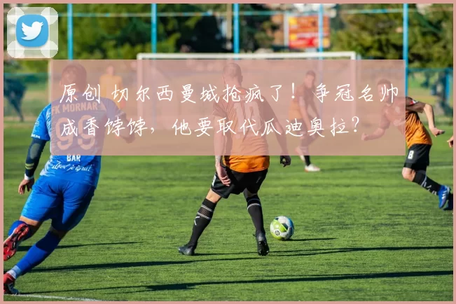 原创 切尔西曼城抢疯了！争冠名帅成香饽饽，他要取代瓜迪奥拉？