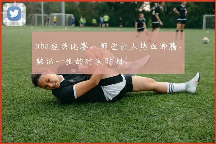 nba经典比赛，那些让人热血沸腾、铭记一生的对决时刻！