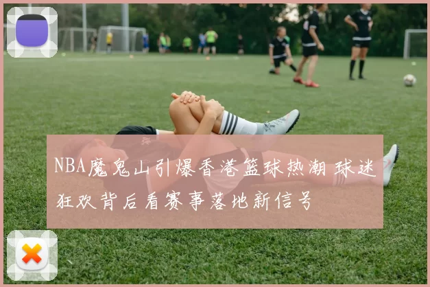 NBA魔鬼山引爆香港篮球热潮 球迷狂欢背后看赛事落地新信号