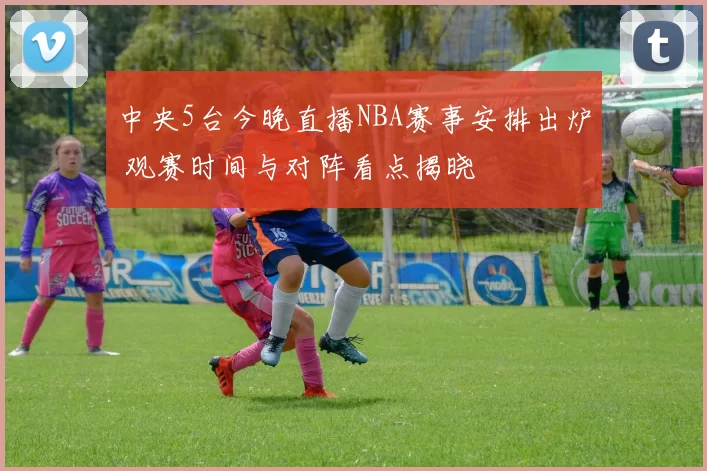 中央5台今晚直播NBA赛事安排出炉 观赛时间与对阵看点揭晓