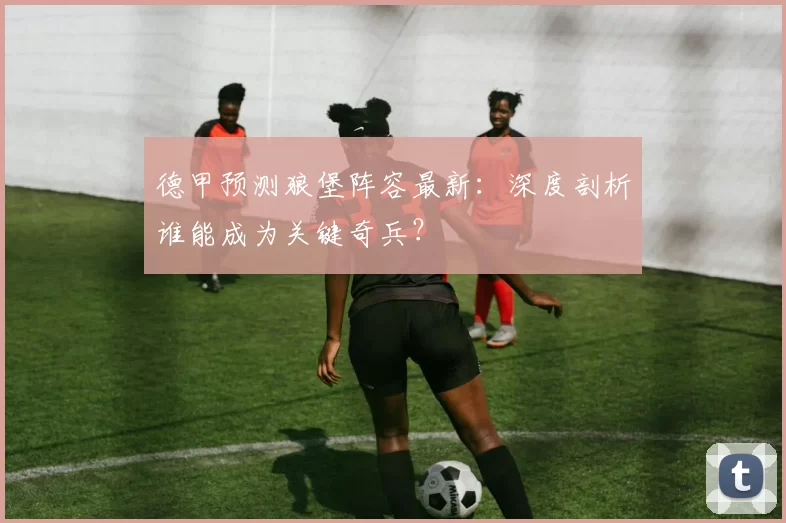 德甲预测狼堡阵容最新：深度剖析谁能成为关键奇兵？