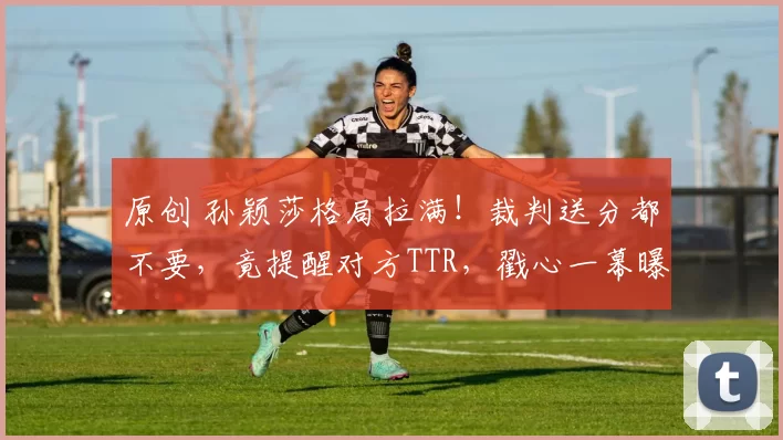 原创 孙颖莎格局拉满！裁判送分都不要，竟提醒对方TTR，戳心一幕曝光