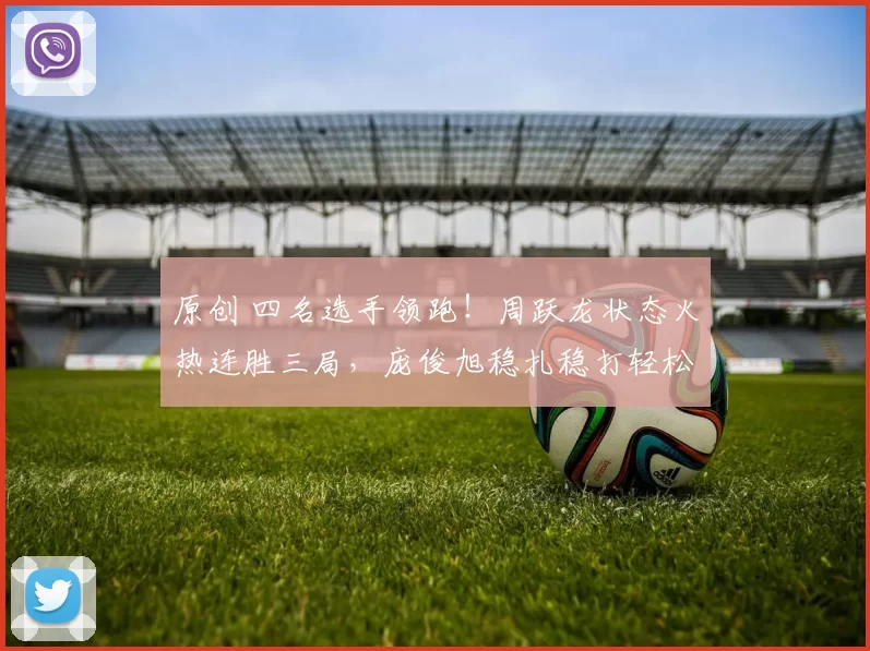 原创 四名选手领跑！周跃龙状态火热连胜三局，庞俊旭稳扎稳打轻松控场