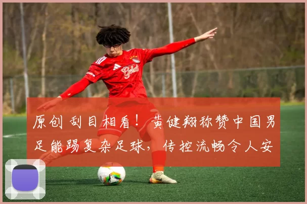 原创 刮目相看！黄健翔称赞中国男足能踢复杂足球，传控流畅令人安心