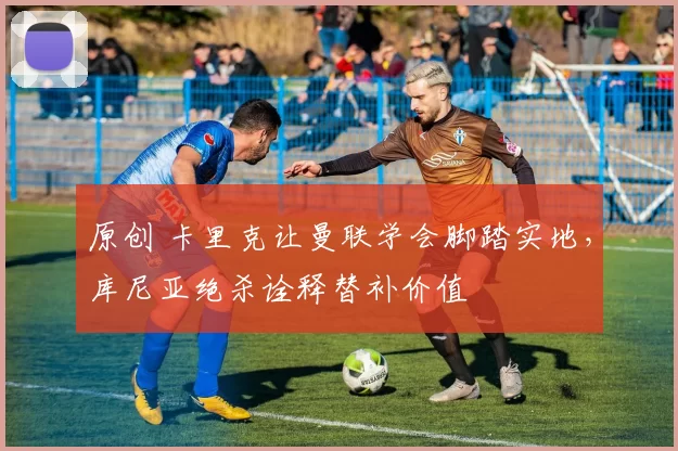 原创 卡里克让曼联学会脚踏实地，库尼亚绝杀诠释替补价值