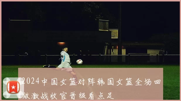 2024中国女篮对阵韩国女篮全场回放激战收官晋级看点足