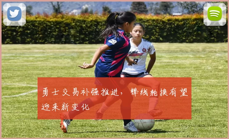 勇士交易补强推进，锋线轮换有望迎来新变化