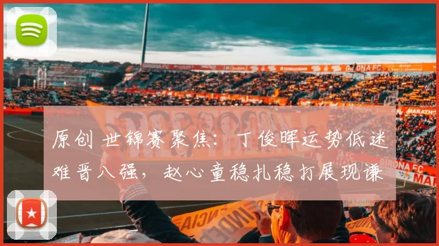 原创 世锦赛聚焦：丁俊晖运势低迷难晋八强，赵心童稳扎稳打展现谦逊风范