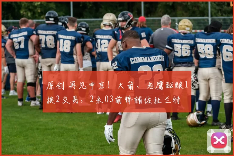 原创 再见申京！火箭、老鹰酝酿1换2交易，2米03前锋辅佐杜兰特