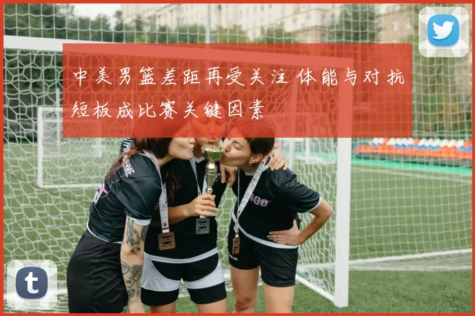 中美男篮差距再受关注 体能与对抗短板成比赛关键因素