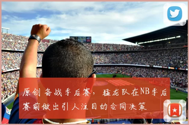 原创 备战季后赛，猛龙队在NB季后赛前做出引人注目的合同决策