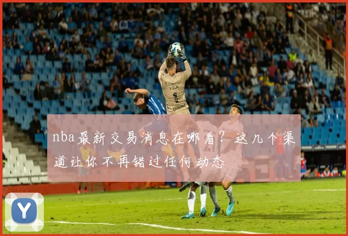 nba最新交易消息在哪看？这几个渠道让你不再错过任何动态