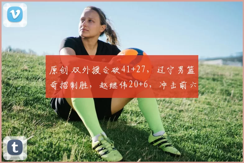 原创 双外援合砍41+27，辽宁男篮奇招制胜，赵继伟20+6，冲击前六有望