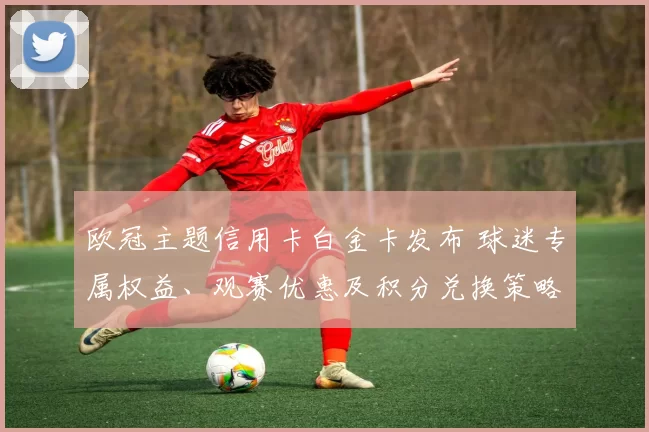 欧冠主题信用卡白金卡发布 球迷专属权益、观赛优惠及积分兑换策略