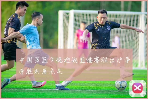 中国男篮今晚迎战直播赛程出炉争夺胜利看点足