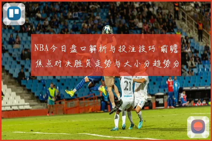 NBA今日盘口解析与投注技巧 前瞻焦点对决胜负走势与大小分趋势分析